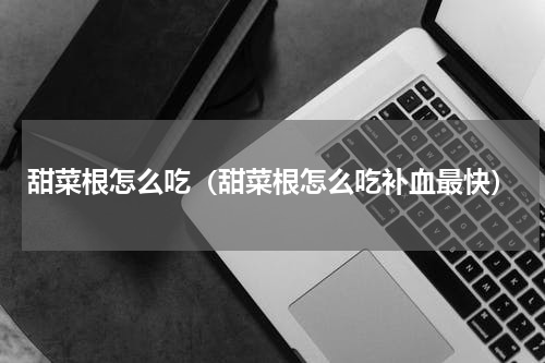 甜菜根怎么吃（甜菜根怎么吃补血最快）