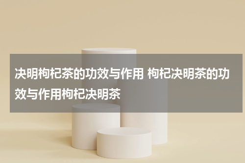 决明枸杞茶的功效与作用 枸杞决明茶的功效与作用枸杞决明茶