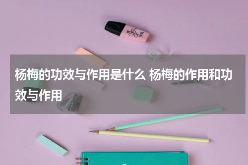 杨梅的功效与作用是什么 杨梅的作用和功效与作用