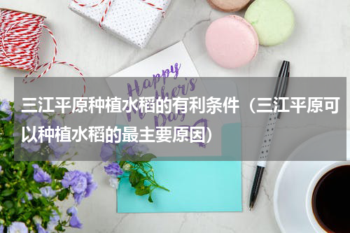 三江平原种植水稻的有利条件（三江平原可以种植水稻的最主要原因）