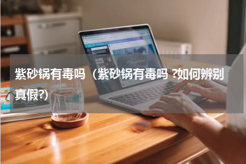 紫砂锅有毒吗（紫砂锅有毒吗 ?如何辨别真假?）