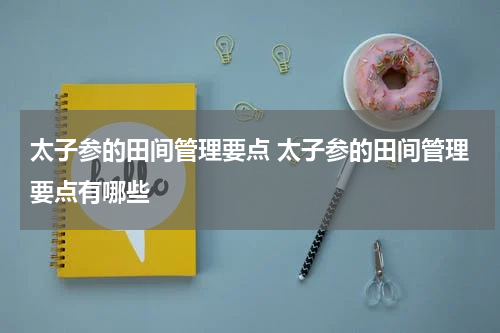 太子参的田间管理要点 太子参的田间管理要点有哪些