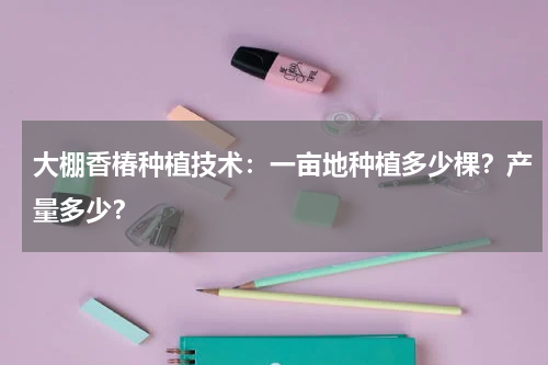 大棚香椿种植技术：一亩地种植多少棵？产量多少？