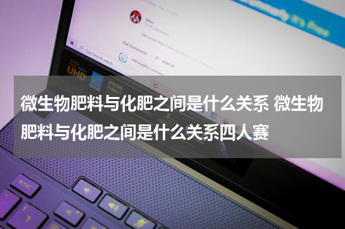 微生物肥料与化肥之间是什么关系 微生物肥料与化肥之间是什么关系四人赛