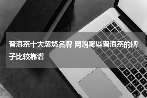 普洱茶十大忽悠名牌 网购哪些普洱茶的牌子比较靠谱