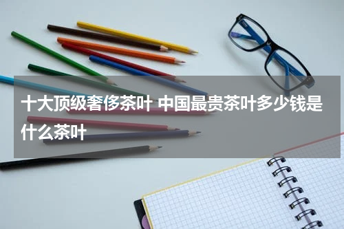 十大顶级奢侈茶叶 中国最贵茶叶多少钱是什么茶叶