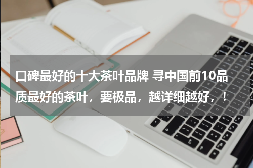 口碑最好的十大茶叶品牌 寻中国前10品质最好的茶叶，要极品，越详细越好，！