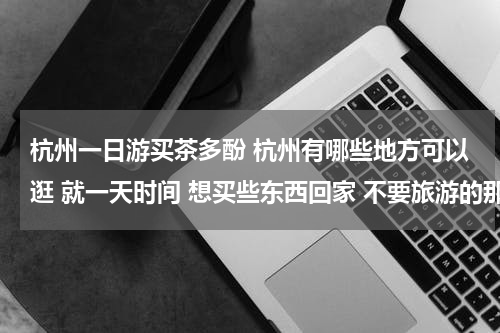 杭州一日游买茶多酚 杭州有哪些地方可以逛 就一天时间 想买些东西回家 不要旅游的那种