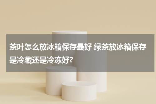 茶叶怎么放冰箱保存最好 绿茶放冰箱保存是冷藏还是冷冻好?