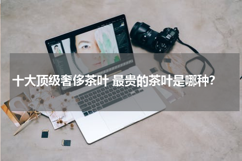 十大顶级奢侈茶叶 最贵的茶叶是哪种？