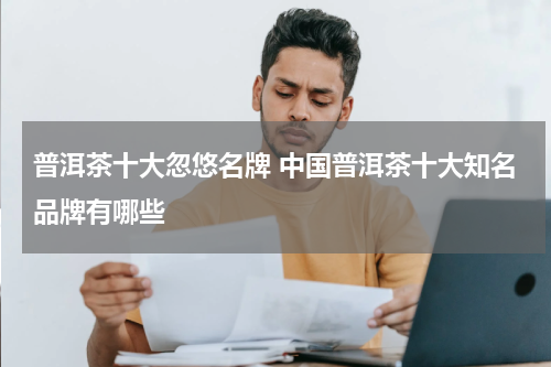 普洱茶十大忽悠名牌 中国普洱茶十大知名品牌有哪些