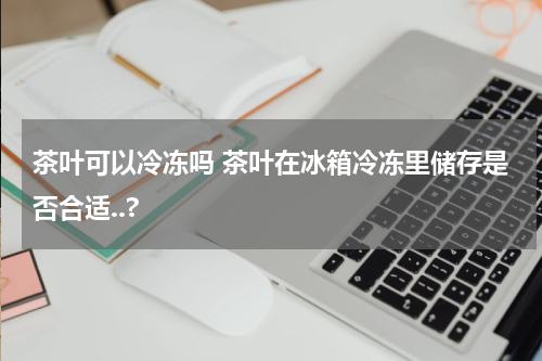 茶叶可以冷冻吗 茶叶在冰箱冷冻里储存是否合适..?