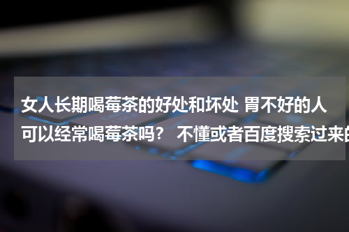 女人长期喝莓茶的好处和坏处 胃不好的人可以经常喝莓茶吗？ 不懂或者百度搜索过来的请不要回答！谢谢？