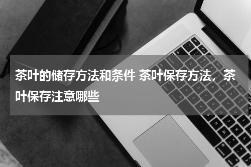 茶叶的储存方法和条件 茶叶保存方法，茶叶保存注意哪些