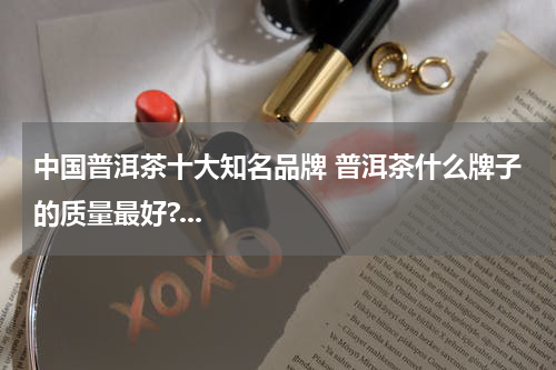 中国普洱茶十大知名品牌 普洱茶什么牌子的质量最好?...