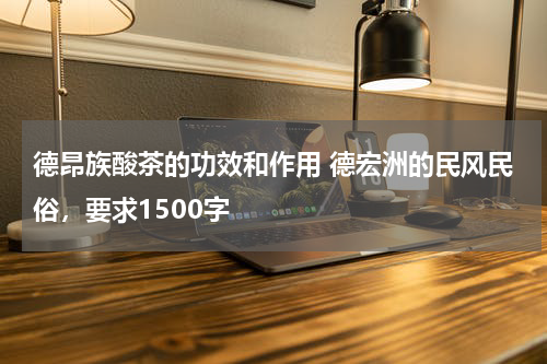 德昂族酸茶的功效和作用 德宏洲的民风民俗，要求1500字