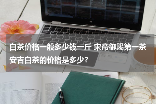 白茶价格一般多少钱一斤 宋帝御赐第一茶安吉白茶的价格是多少？