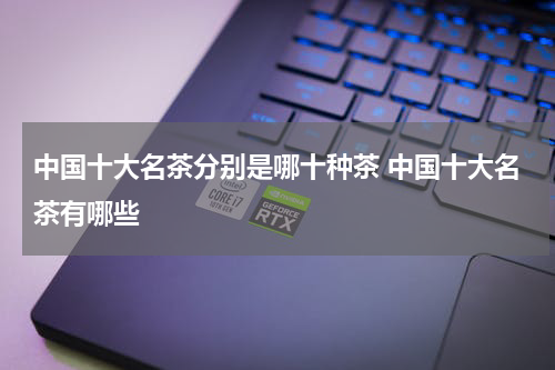 中国十大名茶分别是哪十种茶 中国十大名茶有哪些