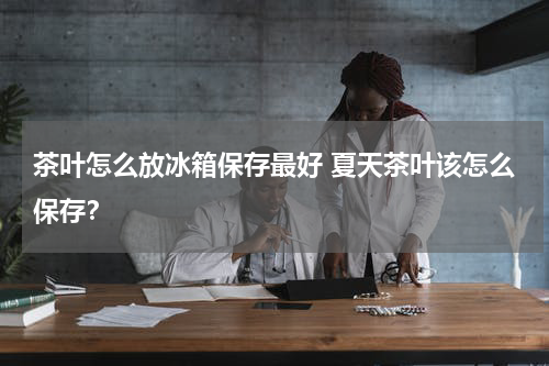 茶叶怎么放冰箱保存最好 夏天茶叶该怎么保存？