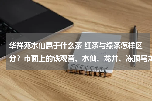 华祥苑水仙属于什么茶 红茶与绿茶怎样区分？市面上的铁观音、水仙、龙井、冻顶乌龙、等是属于哪种茶呢？