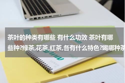 茶叶的种类有哪些 有什么功效 茶叶有哪些种?绿茶,花茶,红茶,各有什么特色?喝哪种茶叶好?