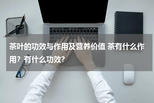 茶叶的功效与作用及营养价值 茶有什么作用？有什么功效？