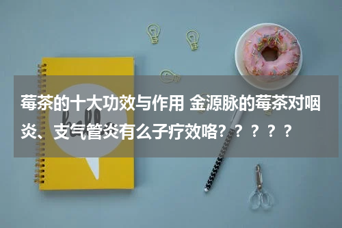莓茶的十大功效与作用 金源脉的莓茶对咽炎、支气管炎有么子疗效咯？？？？？