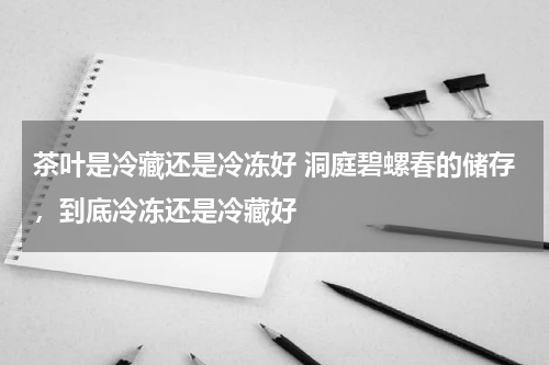 茶叶是冷藏还是冷冻好 洞庭碧螺春的储存，到底冷冻还是冷藏好