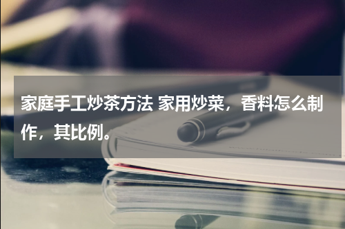 家庭手工炒茶方法 家用炒菜，香料怎么制作，其比例。