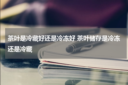 茶叶是冷藏好还是冷冻好 茶叶储存是冷冻还是冷藏