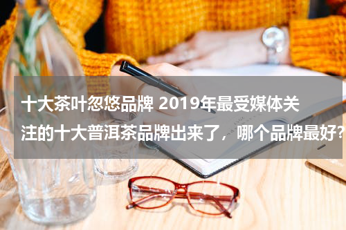 十大茶叶忽悠品牌 2019年最受媒体关注的十大普洱茶品牌出来了，哪个品牌最好？