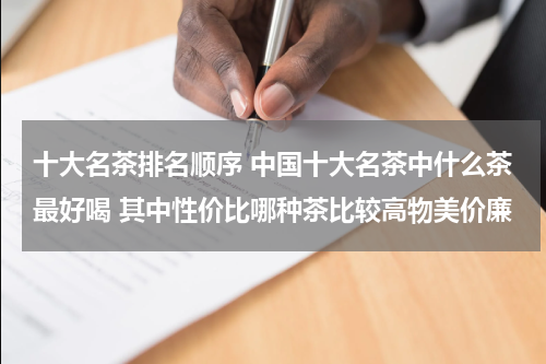 十大名茶排名顺序 中国十大名茶中什么茶最好喝 其中性价比哪种茶比较高物美价廉