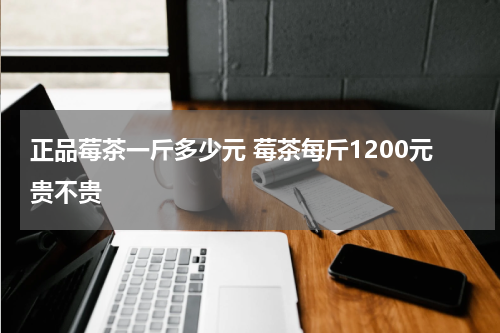 正品莓茶一斤多少元 莓茶每斤1200元贵不贵
