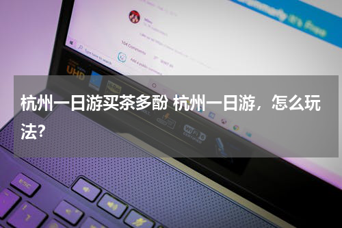 杭州一日游买茶多酚 杭州一日游，怎么玩法？