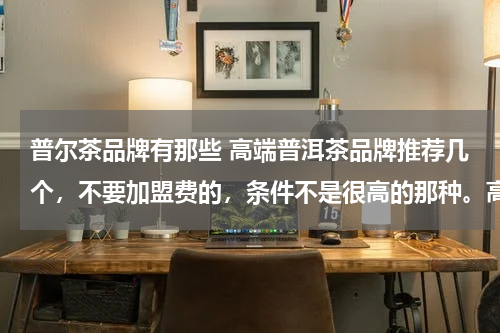 普尔茶品牌有那些 高端普洱茶品牌推荐几个，不要加盟费的，条件不是很高的那种。高端高品质普洱茶品牌都可以