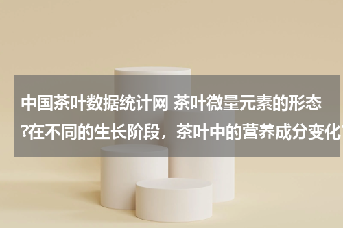 中国茶叶数据统计网 茶叶微量元素的形态?在不同的生长阶段，茶叶中的营养成分变化？