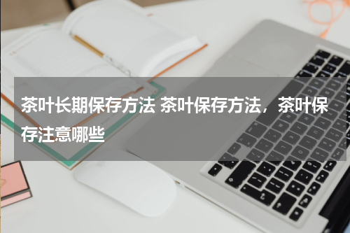 茶叶长期保存方法 茶叶保存方法，茶叶保存注意哪些