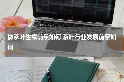 做茶叶生意前景如何 茶叶行业发展前景如何