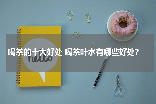 喝茶的十大好处 喝茶叶水有哪些好处？