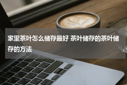 家里茶叶怎么储存最好 茶叶储存的茶叶储存的方法