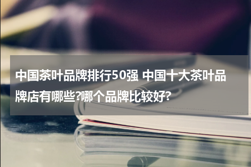 中国茶叶品牌排行50强 中国十大茶叶品牌店有哪些?哪个品牌比较好?