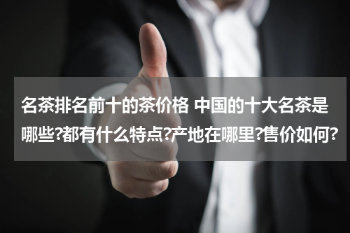 名茶排名前十的茶价格 中国的十大名茶是哪些?都有什么特点?产地在哪里?售价如何?