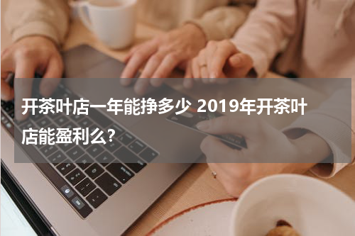 开茶叶店一年能挣多少 2019年开茶叶店能盈利么？