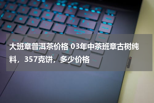 大班章普洱茶价格 03年中茶班章古树纯料，357克饼，多少价格