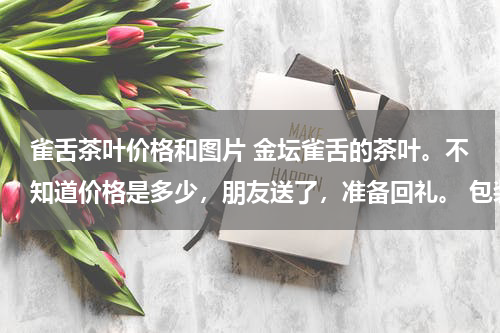 雀舌茶叶价格和图片 金坛雀舌的茶叶。不知道价格是多少，朋友送了，准备回礼。 包装是金色的，里面是一百小包，都是金色的小袋