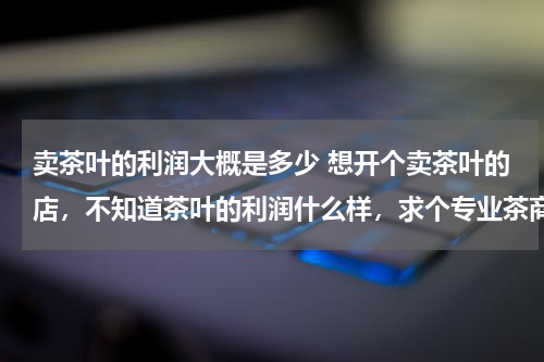 卖茶叶的利润大概是多少 想开个卖茶叶的店，不知道茶叶的利润什么样，求个专业茶商帮忙详细解答下