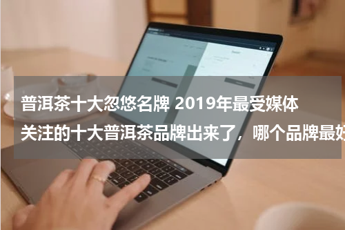 普洱茶十大忽悠名牌 2019年最受媒体关注的十大普洱茶品牌出来了，哪个品牌最好？