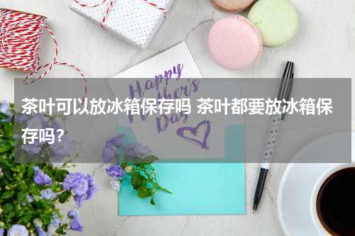茶叶可以放冰箱保存吗 茶叶都要放冰箱保存吗？