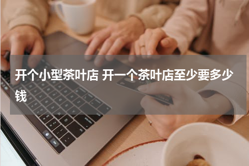 开个小型茶叶店 开一个茶叶店至少要多少钱