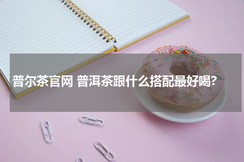 普尔茶官网 普洱茶跟什么搭配最好喝?
